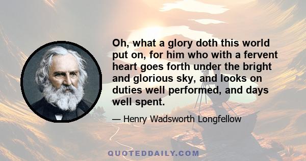 Oh, what a glory doth this world put on, for him who with a fervent heart goes forth under the bright and glorious sky, and looks on duties well performed, and days well spent.