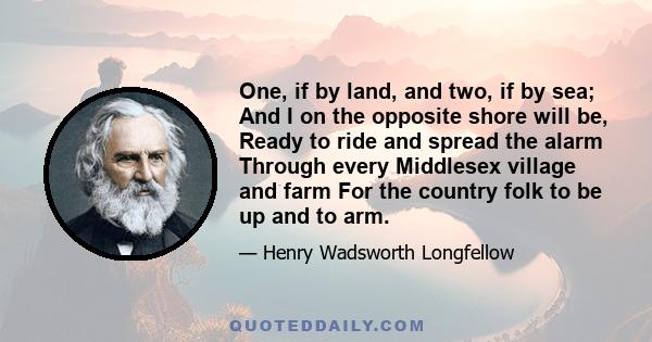 One, if by land, and two, if by sea; And I on the opposite shore will be, Ready to ride and spread the alarm Through every Middlesex village and farm For the country folk to be up and to arm.