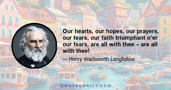 Our hearts, our hopes, our prayers, our tears, our faith triumphant o’er our fears, are all with thee – are all with thee!