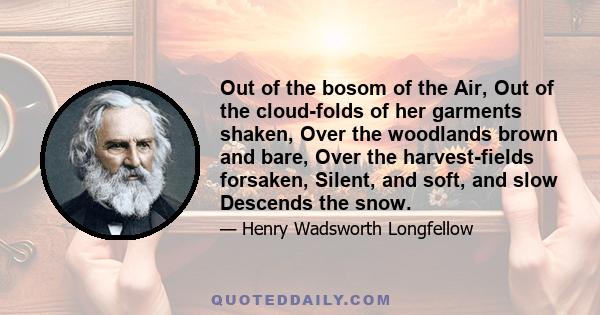 Out of the bosom of the Air, Out of the cloud-folds of her garments shaken, Over the woodlands brown and bare, Over the harvest-fields forsaken, Silent, and soft, and slow Descends the snow.