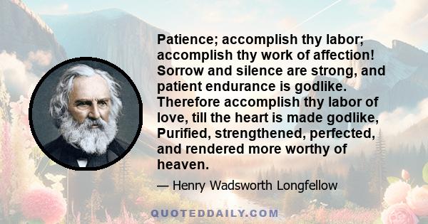 Patience; accomplish thy labor; accomplish thy work of affection! Sorrow and silence are strong, and patient endurance is godlike. Therefore accomplish thy labor of love, till the heart is made godlike, Purified,