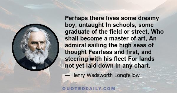 Perhaps there lives some dreamy boy, untaught In schools, some graduate of the field or street, Who shall become a master of art, An admiral sailing the high seas of thought Fearless and first, and steering with his