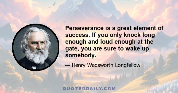 Perseverance is a great element of success. If you only knock long enough and loud enough at the gate, you are sure to wake up somebody.