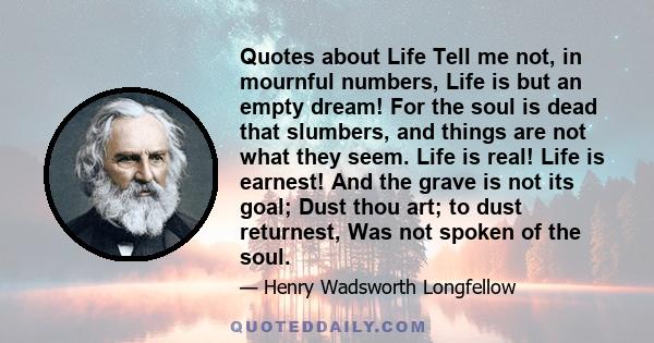 Quotes about Life Tell me not, in mournful numbers, Life is but an empty dream! For the soul is dead that slumbers, and things are not what they seem. Life is real! Life is earnest! And the grave is not its goal; Dust