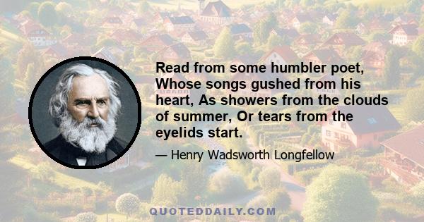 Read from some humbler poet, Whose songs gushed from his heart, As showers from the clouds of summer, Or tears from the eyelids start.