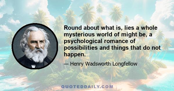 Round about what is, lies a whole mysterious world of might be, a psychological romance of possibilities and things that do not happen.