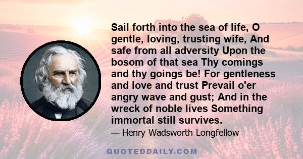 Sail forth into the sea of life, O gentle, loving, trusting wife, And safe from all adversity Upon the bosom of that sea Thy comings and thy goings be! For gentleness and love and trust Prevail o'er angry wave and gust; 