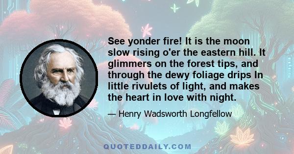 See yonder fire! It is the moon slow rising o'er the eastern hill. It glimmers on the forest tips, and through the dewy foliage drips In little rivulets of light, and makes the heart in love with night.