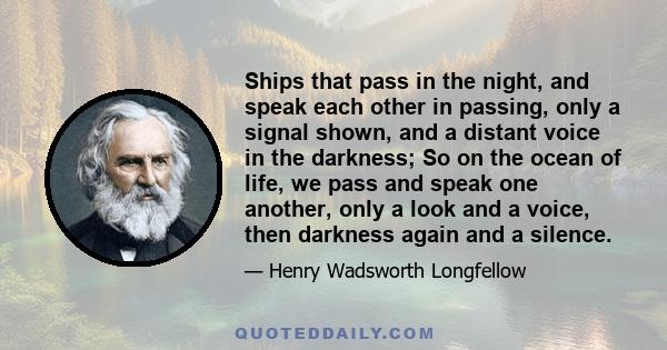 Ships that pass in the night, and speak each other in passing, only a signal shown, and a distant voice in the darkness; So on the ocean of life, we pass and speak one another, only a look and a voice, then darkness