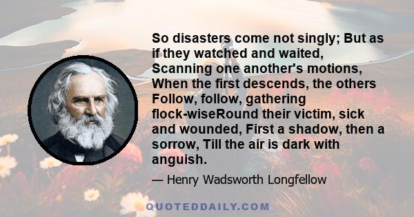 So disasters come not singly; But as if they watched and waited, Scanning one another's motions, When the first descends, the others Follow, follow, gathering flock-wiseRound their victim, sick and wounded, First a