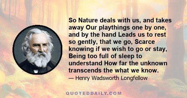 So Nature deals with us, and takes away Our playthings one by one, and by the hand Leads us to rest so gently, that we go, Scarce knowing if we wish to go or stay, Being too full of sleep to understand How far the