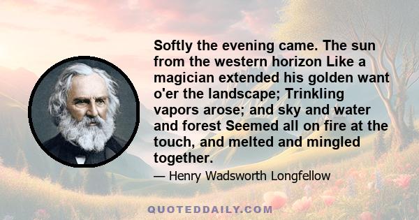 Softly the evening came. The sun from the western horizon Like a magician extended his golden want o'er the landscape; Trinkling vapors arose; and sky and water and forest Seemed all on fire at the touch, and melted and 