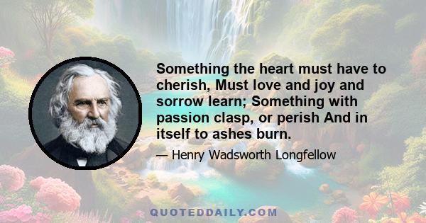 Something the heart must have to cherish, Must love and joy and sorrow learn; Something with passion clasp, or perish And in itself to ashes burn.