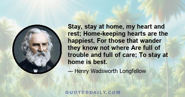 Stay, stay at home, my heart and rest; Home-keeping hearts are the happiest, For those that wander they know not where Are full of trouble and full of care; To stay at home is best.