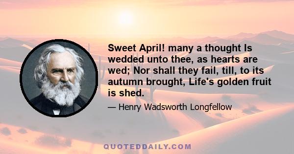 Sweet April! many a thought Is wedded unto thee, as hearts are wed; Nor shall they fail, till, to its autumn brought, Life's golden fruit is shed.