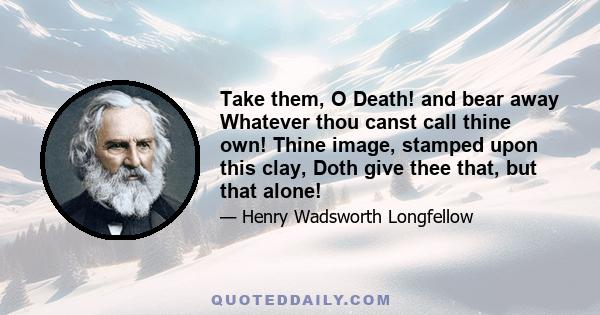 Take them, O Death! and bear away Whatever thou canst call thine own! Thine image, stamped upon this clay, Doth give thee that, but that alone!