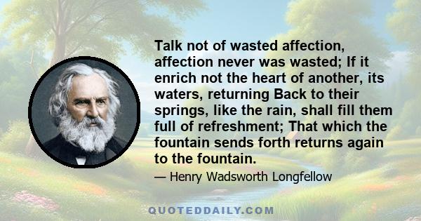 Talk not of wasted affection, affection never was wasted; If it enrich not the heart of another, its waters, returning Back to their springs, like the rain, shall fill them full of refreshment; That which the fountain