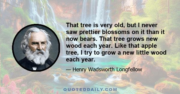 That tree is very old, but I never saw prettier blossoms on it than it now bears. That tree grows new wood each year. Like that apple tree, I try to grow a new little wood each year.