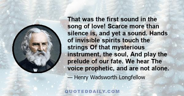 That was the first sound in the song of love! Scarce more than silence is, and yet a sound. Hands of invisible spirits touch the strings Of that mysterious instrument, the soul, And play the prelude of our fate. We hear 