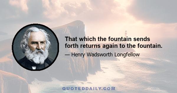 That which the fountain sends forth returns again to the fountain.