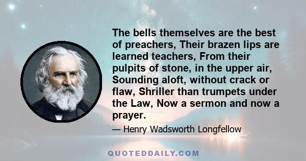 The bells themselves are the best of preachers, Their brazen lips are learned teachers, From their pulpits of stone, in the upper air, Sounding aloft, without crack or flaw, Shriller than trumpets under the Law, Now a