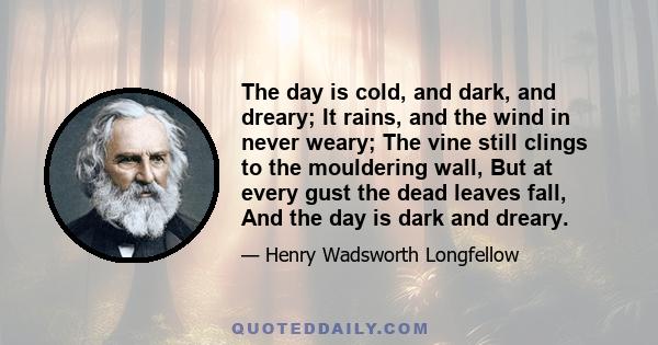 The day is cold, and dark, and dreary; It rains, and the wind in never weary; The vine still clings to the mouldering wall, But at every gust the dead leaves fall, And the day is dark and dreary.