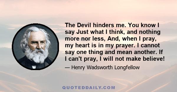 The Devil hinders me. You know I say Just what I think, and nothing more nor less, And, when I pray, my heart is in my prayer. I cannot say one thing and mean another. If I can't pray, I will not make believe!