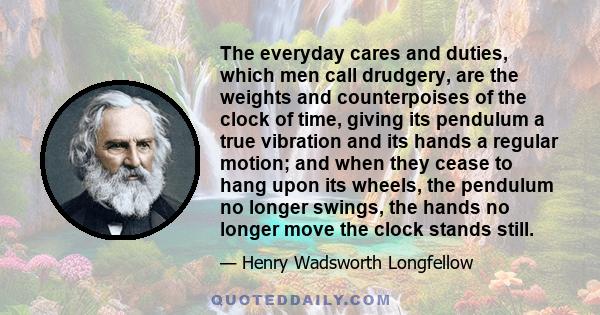 The everyday cares and duties, which men call drudgery, are the weights and counterpoises of the clock of time, giving its pendulum a true vibration and its hands a regular motion; and when they cease to hang upon its