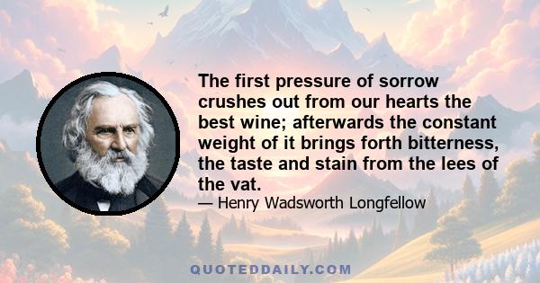 The first pressure of sorrow crushes out from our hearts the best wine; afterwards the constant weight of it brings forth bitterness, the taste and stain from the lees of the vat.