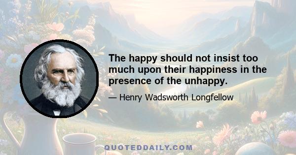 The happy should not insist too much upon their happiness in the presence of the unhappy.