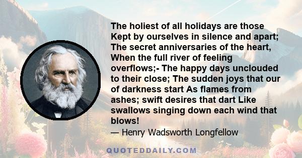 The holiest of all holidays are those Kept by ourselves in silence and apart; The secret anniversaries of the heart, When the full river of feeling overflows;- The happy days unclouded to their close; The sudden joys