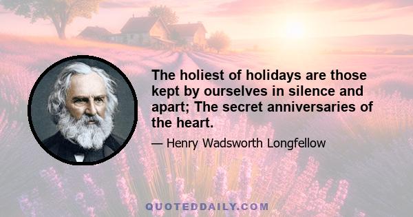 The holiest of holidays are those kept by ourselves in silence and apart; The secret anniversaries of the heart.