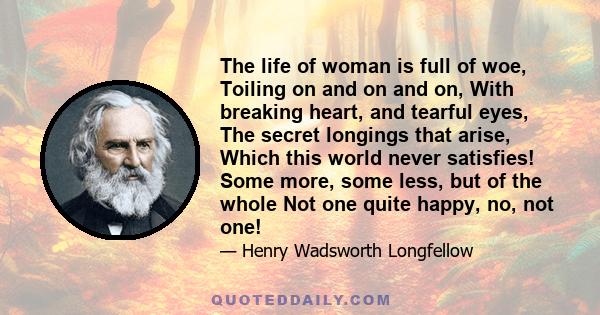 The life of woman is full of woe, Toiling on and on and on, With breaking heart, and tearful eyes, The secret longings that arise, Which this world never satisfies! Some more, some less, but of the whole Not one quite