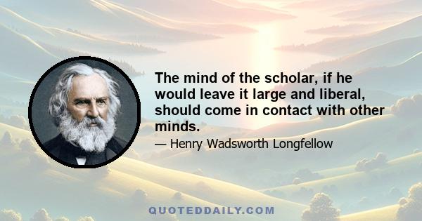 The mind of the scholar, if he would leave it large and liberal, should come in contact with other minds.