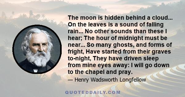 The moon is hidden behind a cloud... On the leaves is a sound of falling rain... No other sounds than these I hear; The hour of midnight must be near... So many ghosts, and forms of fright, Have started from their