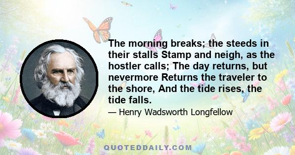 The morning breaks; the steeds in their stalls Stamp and neigh, as the hostler calls; The day returns, but nevermore Returns the traveler to the shore, And the tide rises, the tide falls.