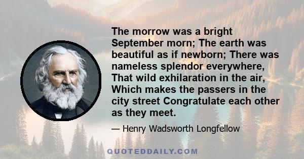 The morrow was a bright September morn; The earth was beautiful as if newborn; There was nameless splendor everywhere, That wild exhilaration in the air, Which makes the passers in the city street Congratulate each