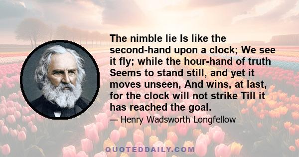 The nimble lie Is like the second-hand upon a clock; We see it fly; while the hour-hand of truth Seems to stand still, and yet it moves unseen, And wins, at last, for the clock will not strike Till it has reached the