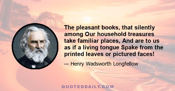 The pleasant books, that silently among Our household treasures take familiar places, And are to us as if a living tongue Spake from the printed leaves or pictured faces!