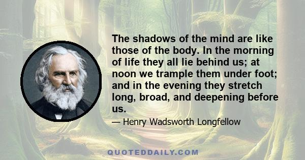 The shadows of the mind are like those of the body. In the morning of life they all lie behind us; at noon we trample them under foot; and in the evening they stretch long, broad, and deepening before us.