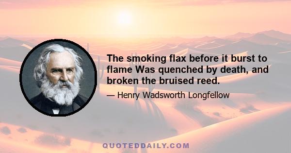 The smoking flax before it burst to flame Was quenched by death, and broken the bruised reed.