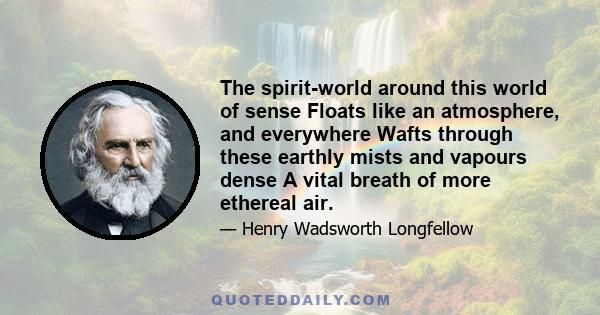 The spirit-world around this world of sense Floats like an atmosphere, and everywhere Wafts through these earthly mists and vapours dense A vital breath of more ethereal air.