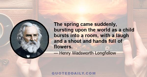 The spring came suddenly, bursting upon the world as a child bursts into a room, with a laugh and a shout and hands full of flowers.