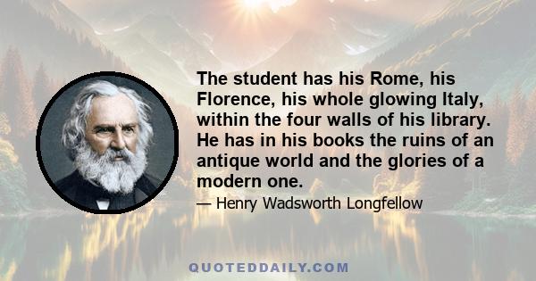 The student has his Rome, his Florence, his whole glowing Italy, within the four walls of his library. He has in his books the ruins of an antique world and the glories of a modern one.