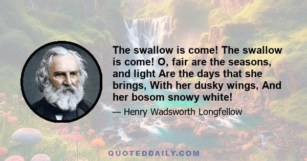 The swallow is come! The swallow is come! O, fair are the seasons, and light Are the days that she brings, With her dusky wings, And her bosom snowy white!