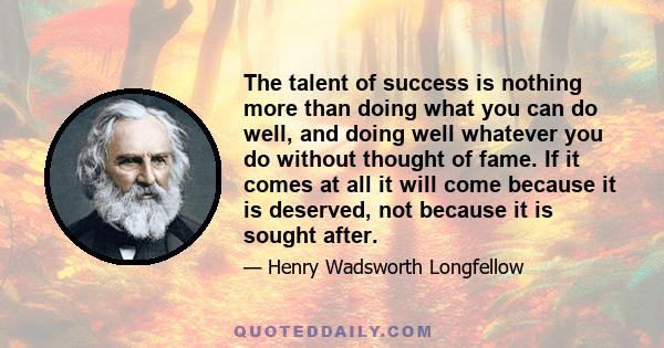 The talent of success is nothing more than doing what you can do well, and doing well whatever you do without thought of fame. If it comes at all it will come because it is deserved, not because it is sought after.