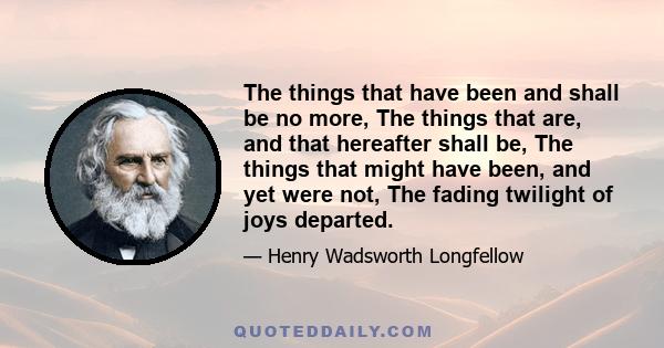 The things that have been and shall be no more, The things that are, and that hereafter shall be, The things that might have been, and yet were not, The fading twilight of joys departed.