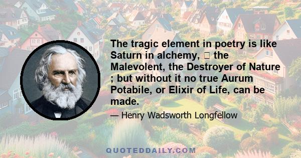 The tragic element in poetry is like Saturn in alchemy,  the Malevolent, the Destroyer of Nature ; but without it no true Aurum Potabile, or Elixir of Life, can be made.