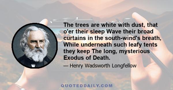 The trees are white with dust, that o'er their sleep Wave their broad curtains in the south-wind's breath, While underneath such leafy tents they keep The long, mysterious Exodus of Death.