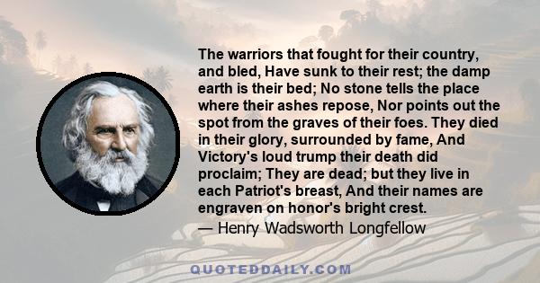 The warriors that fought for their country, and bled, Have sunk to their rest; the damp earth is their bed; No stone tells the place where their ashes repose, Nor points out the spot from the graves of their foes. They